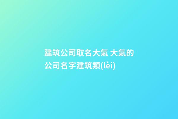 建筑公司取名大氣 大氣的公司名字建筑類(lèi)